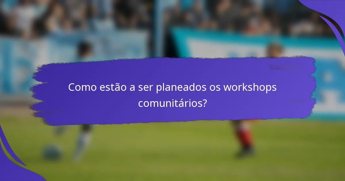 Como estão a ser planeados os workshops comunitários?
