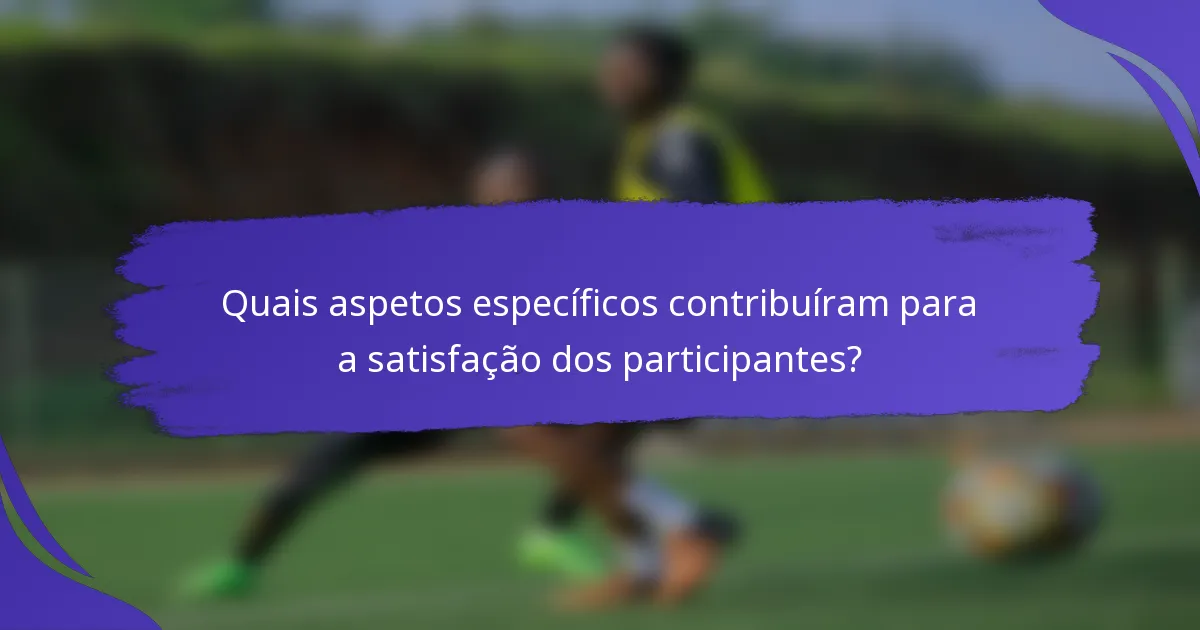 Quais aspetos específicos contribuíram para a satisfação dos participantes?
