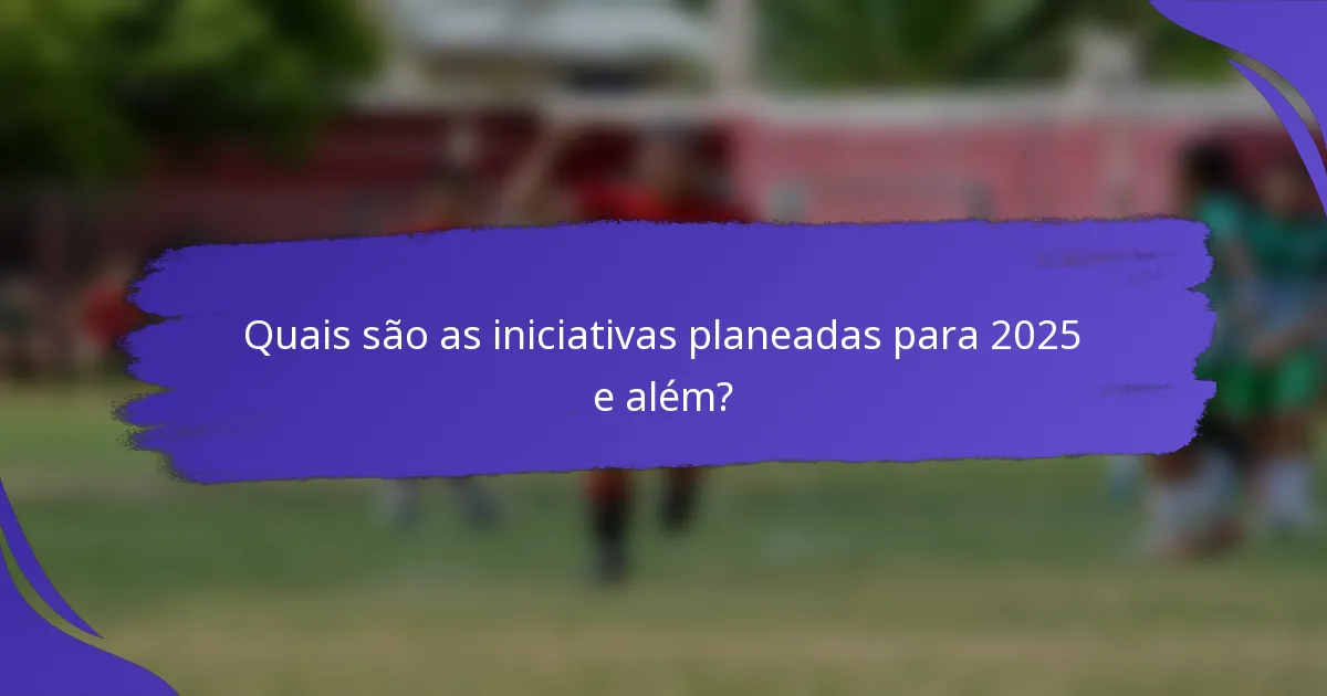 Quais são as iniciativas planeadas para 2025 e além?