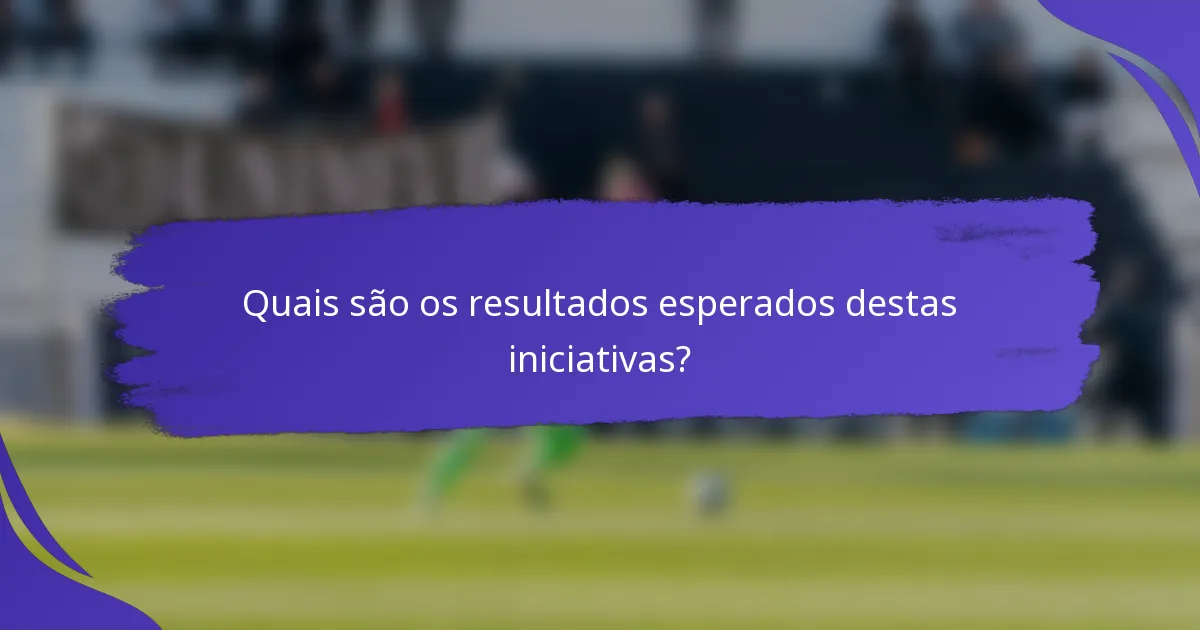 Quais são os resultados esperados destas iniciativas?