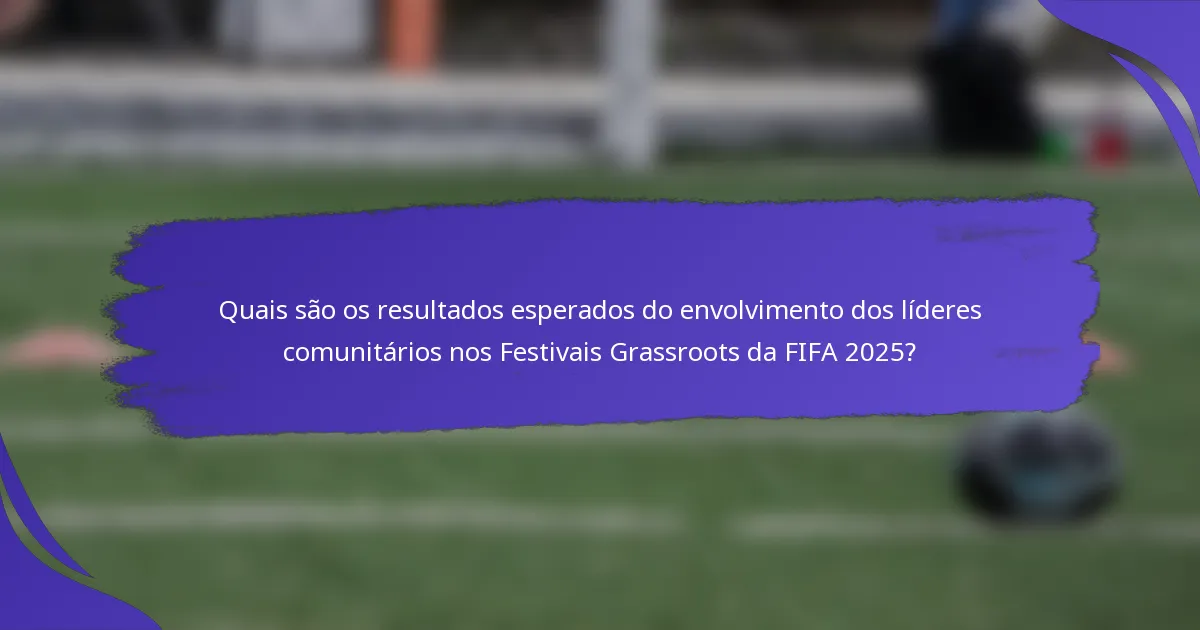 Quais são os resultados esperados do envolvimento dos líderes comunitários nos Festivais Grassroots da FIFA 2025?